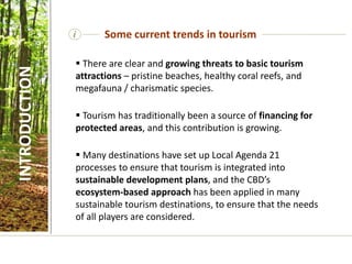  There are clear and growing threats to basic tourism
attractions – pristine beaches, healthy coral reefs, and
megafauna / charismatic species.
 Tourism has traditionally been a source of financing for
protected areas, and this contribution is growing.
 Many destinations have set up Local Agenda 21
processes to ensure that tourism is integrated into
sustainable development plans, and the CBD’s
ecosystem-based approach has been applied in many
sustainable tourism destinations, to ensure that the needs
of all players are considered.
i Some current trends in tourism
INTRODUCTION
 