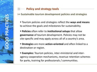 Policy and strategy tools
GOOD
PRACTICES
 Tourism policies and strategies reflect the ways and means
to achieve the goals and milestones for sustainability.
 Policies often refer to institutional setups that allow
governance of tourism development. Policies may not be
site-specific and may apply across all of a country’s area.
 Strategies are more action-oriented and often linked to a
destination or region.
 Examples: Tourism policies, inter-ministerial and inter-
agency cooperation mechanisms, revenue retention schemes
for parks, training for professionals / communities.
>> Sustainable tourism development policies and strategies
 