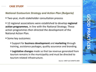 CASE STUDY
GOOD
PRACTICES
National Ecotourism Strategy and Action Plan (Bulgaria)
 Two-year, multi-stakeholder consultation process
 12 regional associations were established to develop regional
action programmes, in line with the National Strategy. These
action programmes then directed the development of the
National Action Plan.
 Some key outcomes:
 Support for business development and marketing through
training, assistance packages, quality assurance and branding.
 Legislative changes made so that tax revenue generated from
tourism remains in the municipality and must be directed to
tourism-related infrastructure.
Source: UNEP and UNWTO 2005
 