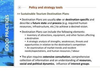 Policy and strategy tools
 Destination Plans are usually site- or destination-specific and
describe a future state and process (e.g. required human
resources, infrastructure, etc.) to achieve a desired vision.
 Destination Plans can include the following elements:
▪ Inventory of attractions, equipment, and other factors affecting
a destination
▪ A strategic analysis of strengths, weaknesses, threats and
opportunities in relation to the destination’s competition
▪ An examination of market trends and resident
needs/expectations, and human resources / labour
 The plan requires extensive consultation, comprehensive
collection of information and an understanding of resources,
social and political dynamics, influence of interest groups.
>> Sustainable Tourism Destination Plans
GOOD
PRACTICES
 