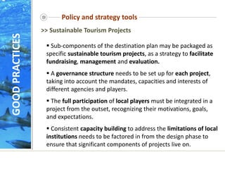 Policy and strategy tools
 Sub-components of the destination plan may be packaged as
specific sustainable tourism projects, as a strategy to facilitate
fundraising, management and evaluation.
 A governance structure needs to be set up for each project,
taking into account the mandates, capacities and interests of
different agencies and players.
 The full participation of local players must be integrated in a
project from the outset, recognizing their motivations, goals,
and expectations.
 Consistent capacity building to address the limitations of local
institutions needs to be factored in from the design phase to
ensure that significant components of projects live on.
>> Sustainable Tourism Projects
GOOD
PRACTICES
 