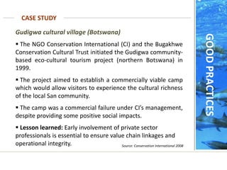 Gudigwa cultural village (Botswana)
 The NGO Conservation International (CI) and the Bugakhwe
Conservation Cultural Trust initiated the Gudigwa community-
based eco-cultural tourism project (northern Botswana) in
1999.
 The project aimed to establish a commercially viable camp
which would allow visitors to experience the cultural richness
of the local San community.
 The camp was a commercial failure under CI’s management,
despite providing some positive social impacts.
 Lesson learned: Early involvement of private sector
professionals is essential to ensure value chain linkages and
operational integrity.
CASE STUDY
Source: Conservation International 2008
GOOD
PRACTICES
 