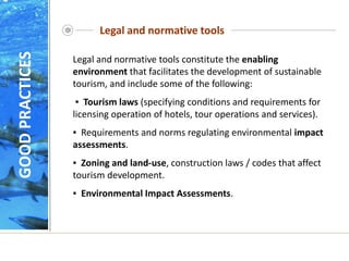 Legal and normative tools
Legal and normative tools constitute the enabling
environment that facilitates the development of sustainable
tourism, and include some of the following:
▪ Tourism laws (specifying conditions and requirements for
licensing operation of hotels, tour operations and services).
▪ Requirements and norms regulating environmental impact
assessments.
▪ Zoning and land-use, construction laws / codes that affect
tourism development.
▪ Environmental Impact Assessments.
GOOD
PRACTICES
 