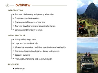 
INTRODUCTION
 Tourism, biodiversity and poverty alleviation
 Ecosystem goods & services
 Environmental impacts of tourism
 Tourism, development and poverty alleviation
 Some current trends in tourism
GOOD PRACTICES
 Policy and strategy tools
 Legal and normative tools
 Measuring, reporting, auditing, monitoring and evaluation
 Economic, financial and market-based instruments
 Capacity building
 Promotion, marketing and communication
RESOURCES
 References
OVERVIEW
 