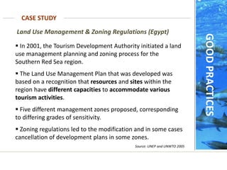  In 2001, the Tourism Development Authority initiated a land
use management planning and zoning process for the
Southern Red Sea region.
 The Land Use Management Plan that was developed was
based on a recognition that resources and sites within the
region have different capacities to accommodate various
tourism activities.
 Five different management zones proposed, corresponding
to differing grades of sensitivity.
 Zoning regulations led to the modification and in some cases
cancellation of development plans in some zones.
Source: UNEP and UNWTO 2005
Land Use Management & Zoning Regulations (Egypt)
CASE STUDY
GOOD
PRACTICES
 