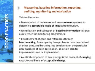 Measuring, baseline information, reporting,
auditing, monitoring and evaluation
This tool includes:
 Development of indicators and measurement systems to
determine acceptable levels of impact from tourism.
 Identification and collection of baseline information to serve
as reference for monitoring programmes.
 Establishment of goals and references through
benchmarking. By comparing how problems have been solved
at other sites, and by taking into consideration the particular
circumstances of each destination, an action plan for
improvements can be implemented.
 A critical component of any strategy is the concept of carrying
capacity and limits of acceptable change.
GOOD
PRACTICES
 