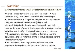  Visitation rates to China’s 42.84 km² Tianmushan Nature
Reserve nearly doubled over the 1990s to 52,160 people.
 An environmental management programme was established
using the Pressure-State-Response (PSR) model.
 In total, forty-five indicators were developed, designed to
monitor the state of tourist destinations, the impacts of tourism
activities, and the effectiveness of management measures.
 The programme acknowledged the influence of tourism
activities on the ecosystem as a whole, including areas beyond
the reserve boundaries.
 Two key issues restricting tourism development were
vegetation damage by hikers, and water supply shortage.
Environmental management indicators for ecotourism (China)
CASE STUDY
Source: Li 2004
GOOD
PRACTICES
 