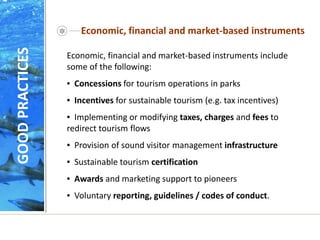 Economic, financial and market-based instruments
Economic, financial and market-based instruments include
some of the following:
▪ Concessions for tourism operations in parks
▪ Incentives for sustainable tourism (e.g. tax incentives)
▪ Implementing or modifying taxes, charges and fees to
redirect tourism flows
▪ Provision of sound visitor management infrastructure
▪ Sustainable tourism certification
▪ Awards and marketing support to pioneers
▪ Voluntary reporting, guidelines / codes of conduct.
GOOD
PRACTICES
 