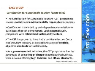 Source: UNEP and UNWTO 2005
Certification for Sustainable Tourism (Costa Rica)
 The Certification for Sustainable Tourism (CST) programme
rewards socially and environmentally responsible businesses.
 Certification is awarded by an independent commission to
businesses that can demonstrate, upon external audit,
compliance with established sustainability criteria.
 The CST has proven to have had a positive effect on Costa
Rica’s tourism industry, as it establishes a set of credible,
objective standards for sustainability.
 As a government-led initiative, the CST programme has the
advantage of being free-of-charge to participating business,
while also maintaining high technical and ethical standards.
CASE STUDY
GOOD
PRACTICES
 