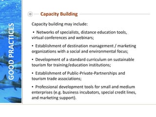 Capacity Building
Capacity building may include:
▪ Networks of specialists, distance education tools,
virtual conferences and webinars;
▪ Establishment of destination management / marketing
organizations with a social and environmental focus;
▪ Development of a standard curriculum on sustainable
tourism for training/education institutions;
▪ Establishment of Public-Private-Partnerships and
tourism trade associations;
▪ Professional development tools for small and medium
enterprises (e.g. business incubators, special credit lines,
and marketing support).
GOOD
PRACTICES
 