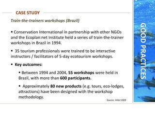 Train-the-trainers workshops (Brazil)
 Conservation International in partnership with other NGOs
and the Ecoplan:net Institute held a series of train-the-trainer
workshops in Brazil in 1994.
 35 tourism professionals were trained to be interactive
instructors / facilitators of 5-day ecotourism workshops.
 Key outcomes:
 Between 1994 and 2004, 55 workshops were held in
Brazil, with more than 600 participants.
 Approximately 80 new products (e.g. tours, eco-lodges,
attractions) have been designed with the workshop
methodology.
Source: Hillel 2009
CASE STUDY
GOOD
PRACTICES
 