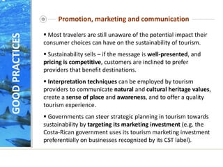 Promotion, marketing and communication
 Most travelers are still unaware of the potential impact their
consumer choices can have on the sustainability of tourism.
 Sustainability sells – if the message is well-presented, and
pricing is competitive, customers are inclined to prefer
providers that benefit destinations.
 Interpretation techniques can be employed by tourism
providers to communicate natural and cultural heritage values,
create a sense of place and awareness, and to offer a quality
tourism experience.
 Governments can steer strategic planning in tourism towards
sustainability by targeting its marketing investment (e.g. the
Costa-Rican government uses its tourism marketing investment
preferentially on businesses recognized by its CST label).
GOOD
PRACTICES
 