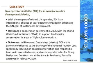 Tour operators initiative (TOI) for sustainable tourism
development (Mexico)
 With the support of related UN agencies, TOI is an
international alliance of tour operators engaged in advancing
the UN goal of sustainable development.
 TOI signed a cooperation agreement in 2006 with the World
Wide Fund for Nature (WWF) to support biodiversity
conservation in areas of high-volume tourism.
 Outcomes: In Riviera and Costa Maya (Mexico), TOI and its
partners contributed to the drafting of the National Tourism Law,
specifically focusing on coastal conservation and responsible
tourism in protected areas, and recommended rules for Siting,
Design and Construction at the Yucatán Peninsula, formally
approved in February 2009.
CASE STUDY
Source: UNWTO 2009
GOOD
PRACTICES
 