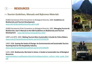 RESOURCES
?
(SCBD) Secretariat of the Convention on Biological Diversity. 2004. Guidelines on
Biodiversity and Tourism Development.
www.cbd.int/doc/publications/tou-gdl-en.pdf
(SCBD) Secretariat of the Convention on Biological Diversity. 2007. Managing Tourism &
Biodiversity: User’s Manual on the CBD Guidelines on Biodiversity and Tourism
Development. www.cbd.int/tourism/guidelines.shtml
UNEP and WTO. 2005. Making Tourism More Sustainable: A Guide for Policy Makers.
www.unep.fr/scp/publications/details.asp?id=DTI/0592/PA
UNEP. 2008. Sowing the Seeds of Change: An Environmental and Sustainable Tourism
Teaching Pack for the Hospitality Industry.
www.unep.fr/scp/publications/details.asp?id=DTI/1043/PA
IUCN. 2008. Biodiversity: My Hotel in Action. A Guide to Sustainable Use of Biological
Resources.
www.toinitiative.org/fileadmin/docs/ActivityReports/press_rel/iucn_hotel_guide_final.
pdf
>> Tourism Guidelines, Manuals and Reference Materials
 