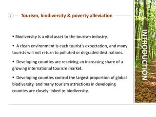 i
 Biodiversity is a vital asset to the tourism industry.
 A clean environment is each tourist’s expectation, and many
tourists will not return to polluted or degraded destinations.
 Developing counties are receiving an increasing share of a
growing international tourism market.
 Developing counties control the largest proportion of global
biodiversity, and many tourism attractions in developing
counties are closely linked to biodiversity.
Tourism, biodiversity & poverty alleviation
INTRODUCTION
 