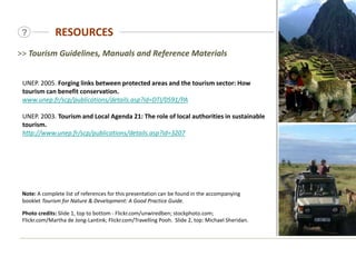 RESOURCES
?
UNEP. 2005. Forging links between protected areas and the tourism sector: How
tourism can benefit conservation.
www.unep.fr/scp/publications/details.asp?id=DTI/0591/PA
UNEP. 2003. Tourism and Local Agenda 21: The role of local authorities in sustainable
tourism.
http://www.unep.fr/scp/publications/details.asp?id=3207
>> Tourism Guidelines, Manuals and Reference Materials
Note: A complete list of references for this presentation can be found in the accompanying
booklet Tourism for Nature & Development: A Good Practice Guide.
Photo credits: Slide 1, top to bottom - Flickr.com/unwiredben; stockphoto.com;
Flickr.com/Martha de Jong-Lantink; Flickr.com/Travelling Pooh. Slide 2, top: Michael Sheridan.
 
