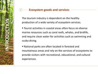 i
The tourism industry is dependent on the healthy
production of a wide variety of ecosystem services.
 Tourist activities in coastal areas often focus on diverse
marine resources such as coral reefs, whales, and birdlife,
and require clean water for activities such as swimming and
scuba diving.
 National parks are often located in forested and
mountainous areas and rely on the services of ecosystems to
provide visitors with recreational, educational, and cultural
experiences.
Ecosystem goods and services
INTRODUCTION
 