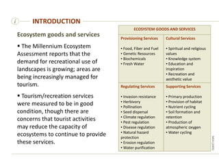 i
Ecosystem goods and services
 The Millennium Ecosystem
Assessment reports that the
demand for recreational use of
landscapes is growing; areas are
being increasingly managed for
tourism.
 Tourism/recreation services
were measured to be in good
condition, though there are
concerns that tourist activities
may reduce the capacity of
ecosystems to continue to provide
these services.
INTRODUCTION
MEA
(2005)
ECOSYSTEM GOODS AND SERVICES
Provisioning Services
▪ Food, Fiber and Fuel
▪ Genetic Resources
▪ Biochemicals
▪ Fresh Water
Cultural Services
▪ Spiritual and religious
values
▪ Knowledge system
▪ Education and
inspiration
▪ Recreation and
aesthetic value
Regulating Services
▪ Invasion resistance
▪ Herbivory
▪ Pollination
▪ Seed dispersal
▪ Climate regulation
▪ Pest regulation
▪ Disease regulation
▪ Natural hazard
protection
▪ Erosion regulation
▪ Water purification
Supporting Services
▪ Primary production
▪ Provision of habitat
▪ Nutrient cycling
▪ Soil formation and
retention
▪ Production of
atmospheric oxygen
▪ Water cycling
 