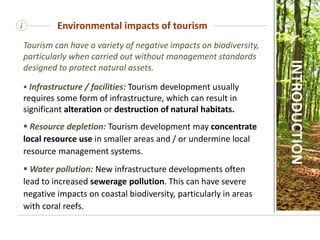 i
Tourism can have a variety of negative impacts on biodiversity,
particularly when carried out without management standards
designed to protect natural assets.
 Infrastructure / facilities: Tourism development usually
requires some form of infrastructure, which can result in
significant alteration or destruction of natural habitats.
 Resource depletion: Tourism development may concentrate
local resource use in smaller areas and / or undermine local
resource management systems.
 Water pollution: New infrastructure developments often
lead to increased sewerage pollution. This can have severe
negative impacts on coastal biodiversity, particularly in areas
with coral reefs.
Environmental impacts of tourism
INTRODUCTION
 