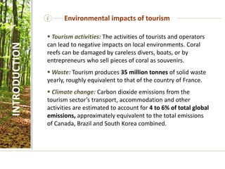  Tourism activities: The activities of tourists and operators
can lead to negative impacts on local environments. Coral
reefs can be damaged by careless divers, boats, or by
entrepreneurs who sell pieces of coral as souvenirs.
 Waste: Tourism produces 35 million tonnes of solid waste
yearly, roughly equivalent to that of the country of France.
 Climate change: Carbon dioxide emissions from the
tourism sector’s transport, accommodation and other
activities are estimated to account for 4 to 6% of total global
emissions, approximately equivalent to the total emissions
of Canada, Brazil and South Korea combined.
i Environmental impacts of tourism
INTRODUCTION
 