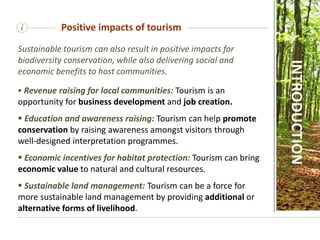 i Positive impacts of tourism
Sustainable tourism can also result in positive impacts for
biodiversity conservation, while also delivering social and
economic benefits to host communities.
 Revenue raising for local communities: Tourism is an
opportunity for business development and job creation.
 Education and awareness raising: Tourism can help promote
conservation by raising awareness amongst visitors through
well-designed interpretation programmes.
 Economic incentives for habitat protection: Tourism can bring
economic value to natural and cultural resources.
 Sustainable land management: Tourism can be a force for
more sustainable land management by providing additional or
alternative forms of livelihood.
INTRODUCTION
 