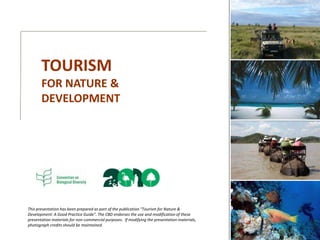 TOURISM
FOR NATURE &
DEVELOPMENT
This presentation has been prepared as part of the publication “Tourism for Nature &
Development: A Good Practice Guide”. The CBD endorses the use and modification of these
presentation materials for non-commercial purposes. If modifying the presentation materials,
photograph credits should be maintained.
 