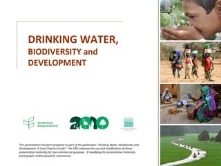 This presentation has been prepared as part of the publication “Drinking Water, Biodiversity and
Development: A Good Practice Guide”. The CBD endorses the use and modification of these
presentation materials for non-commercial purposes. If modifying the presentation materials,
photograph credits should be maintained.
DRINKING WATER,
BIODIVERSITY and
DEVELOPMENT
 