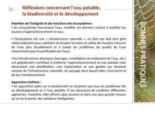 Maintien de l’intégrité et des fonctions des écosystèmes :
▪ les écosystèmes fournissent l’eau, modifier ces derniers revient à modifier les
sources d'approvisionnement en eau;
▪ l’écosystème est une « infrastructure naturelle », un bien qui doit être géré
rationnellement pour satisfaire les besoins humains et utilisé de manière à fournir
de l’eau plus durablement et à traiter les problèmes de qualité de l’eau
(notamment pour la purification de l’eau);
▪ les infrastructures physiques (barrages, installations de traitement de l’eau, etc.)
ont globalement contribué à améliorer l'approvisionnement en eau potable mais
nécessitent une planification, une implantation et une gestion qui tiennent
compte de l’infrastructure naturelle, du paysage dans lequel elles s’inscrivent et
de leur fonctionnement.
Approches réalistes :
▪ les approches axées sur la biodiversité ne résolvent pas tous les problèmes liés
au développement et à l’eau potable. Il est nécessaire de combiner différentes
approches. Toutefois, elles offrent, plus souvent et dans une plus grande mesure
qu’on ne le pense, des solutions intelligentes.
BONNES
PRATIQUES
Réflexions concernant l’eau potable,
la biodiversité et le développement
 