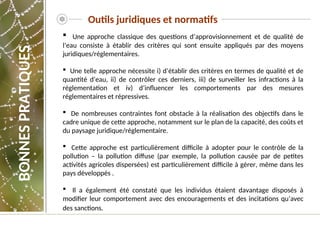  Une approche classique des questions d’approvisionnement et de qualité de
l’eau consiste à établir des critères qui sont ensuite appliqués par des moyens
juridiques/réglementaires.
 Une telle approche nécessite i) d’établir des critères en termes de qualité et de
quantité d’eau, ii) de contrôler ces derniers, iii) de surveiller les infractions à la
réglementation et iv) d’influencer les comportements par des mesures
réglementaires et répressives.
 De nombreuses contraintes font obstacle à la réalisation des objectifs dans le
cadre unique de cette approche, notamment sur le plan de la capacité, des coûts et
du paysage juridique/réglementaire.
 Cette approche est particulièrement difficile à adopter pour le contrôle de la
pollution – la pollution diffuse (par exemple, la pollution causée par de petites
activités agricoles dispersées) est particulièrement difficile à gérer, même dans les
pays développés .
 Il a également été constaté que les individus étaient davantage disposés à
modifier leur comportement avec des encouragements et des incitations qu’avec
des sanctions.
Outils juridiques et normatifs
BONNES
PRATIQUES
 