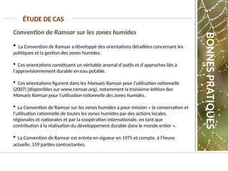 Convention de Ramsar sur les zones humides
 La Convention de Ramsar a développé des orientations détaillées concernant les
politiques et la gestion des zones humides.
 Ces orientations constituent un véritable arsenal d’outils et d’approches liés à
l'approvisionnement durable en eau potable.
 Ces orientations figurent dans les Manuels Ramsar pour l'utilisation rationnelle
(2007) (disponibles sur www.ramsar.org), notamment la troisième édition des
Manuels Ramsar pour l'utilisation rationnelle des zones humides.
 La Convention de Ramsar sur les zones humides a pour mission « la conservation et
l’utilisation rationnelle de toutes les zones humides par des actions locales,
régionales et nationales et par la coopération internationale, en tant que
contribution à la réalisation du développement durable dans le monde entier ».
 La Convention de Ramsar est entrée en vigueur en 1975 et compte, à l'heure
actuelle, 159 parties contractantes.
ÉTUDE DE CAS
BONNES
PRATIQUES
 