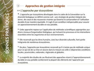  L’approche par écosystème développée dans le cadre de la Convention sur la
diversité biologique se définit comme suit : une stratégie de gestion intégrée des
terres, des eaux et des ressources vivantes qui favorise la conservation et l’utilisation
durable d’une manière équitable. Il s’agit d’une condition indispensable pour assurer
un approvisionnement durable en eau potable.
 Cette approche repose sur l'application de méthodes scientifiques appropriées aux
divers niveaux d'organisation biologique, qui incluent les processus et les interactions
essentiels entre les organismes et leur environnement.
 Elle reconnaît que les êtres humains, avec leur diversité culturelle, font partie
intégrante de nombreux écosystèmes.
 De plus, l’approche par écosystème reconnaît qu'il n’existe pas de méthode unique
pour ce qui est de sa mise en œuvre dans la mesure où celle-ci dépend des conditions
locales, provinciales, nationales, régionales et globales.
 La majorité des études de cas illustrant des approches visant à l’approvisionnement
durable en eau potable contiennent la plupart des éléments de l’approche par
écosystème.
>> L’approche par écosystème
Approches de gestion intégrée
BONNES
PRATIQUES
 