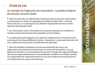 Un exemple de l’approche par écosystème : la gestion intégrée
des bassins versants (Inde)
 Dans les années 60, une déforestation importante avait eu de graves répercussions
sur l'écosystème, le climat et la population de Madhya Pradesh (Inde) : une forte
érosion des sols, un surpâturage et une utilisation inappropriée des terres ont fait
apparaître des paysages arides.
 Des interventions visant à reconstituer les ressources naturelles et à améliorer la
situation sociale et économique de la population ont été réalisées.
 Le projet préconisait l’adoption d’une approche intégrée basée sur les besoins de la
communauté et prévoyait différentes actions : reboisement , conservation des sols et de
l’eau, collecte des eaux de pluie et amélioration des pâturages.
 Outre des bénéfices immédiats en termes de productivité des terres, des
répercussions très positives furent observées au niveau de l’écosystème. L’on a pu
également constater un net accroissement du taux de recharge des nappes phréatiques,
des sources d’approvisionnement en eau potable plus durables et de meilleure qualité,
une augmentation de l’approvisionnement en eau par la collecte des eaux de pluie et
une amélioration des moyens de subsistance.
ÉTUDE DE CAS
Source : PNUE n.d.a
BONNES
PRATIQUES
 