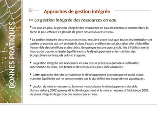  De plus en plus, la gestion intégrée des ressources en eau est reconnue comme étant la
façon la plus efficace et globale de gérer nos ressources en eau.
 La gestion intégrée des ressources en eau requiert avant tout que toutes les institutions et
parties prenantes qui ont un intérêt dans l’eau travaillent en collaboration afin d’identifier
l’ensemble des bénéfices et des coûts, de quelque nature que ce soit, liés à l’utilisation de
l’eau et de trouver un juste équilibre entre le développement et le maintien des
écosystèmes sur lesquels celui-ci s’appuie.
 La gestion intégrée des ressources en eau est un processus qui vise à l’utilisation
coordonnée de l’eau, des terres et des ressources qui y sont associées.
 Cette approche cherche à maximiser le développement économique et social d’une
manière équilibrée qui ne compromette pas la durabilité des écosystèmes aquatiques .
 Le plan de mise en œuvre du Sommet mondial pour le développement durable
(Johannesburg 2002) prévoyait le développement et la mise en œuvre, à l’échéance 2005,
de plans intégrés de gestion des ressources en eau.
Approches de gestion intégrée
>> La gestion intégrée des ressources en eau
BONNES
PRATIQUES
 