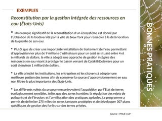 Source : PNUE n.d.b
EXEMPLES
Reconstitution par la gestion intégrée des ressources en
eau (États-Unis)
 Un exemple significatif de la reconstitution d’un écosystème est donné par
l’utilisation de la biodiversité par la ville de New York pour remédier à la détérioration
de la qualité de son eau.
 Plutôt que de créer une importante installation de traitement de l’eau permettant
d’approvisionner plus de 9 millions d’utilisateurs pour un coût se situant entre 4 et
6 milliards de dollars, la ville a adopté une approche de gestion intégrée des
ressources en eau visant à protéger le bassin versant de Catskill/Delaware pour un
coût d'environ 1 milliard de dollars.
 La ville a incité les institutions, les entreprises et les citoyens à adopter une
meilleure gestion des terres afin de conserver la source d’approvisionnement en eau
non filtrée la plus importante des États-Unis.
 Les différents volets du programme prévoyaient l’acquisition par l’État de terres
écologiquement sensibles, telles que des zones humides; la régulation des rejets de
polluants et de l’érosion; et l’amélioration des pratiques agricoles. Le programme a
permis de délimiter 275 miles de zones tampons protégées et de développer 307 plans
spécifiques de gestion des forêts sur des terres privées.
BONNES
PRATIQUES
 