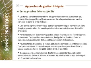 Les forêts sont étroitement liées à l'approvisionnement durable en eau
potable étant donné leur rôle déterminant dans la protection des bassins
versants et dans le cycle de l’eau.
 Une partie significative de l’eau potable consommée par au moins un tiers
des plus grandes villes du monde provient directement de zones de forêts
protégées.
 Parmi les services écosystémiques liés à l’eau fournis par les forêts figurent
notamment l’approvisionnement en eau, la régulation des flux d’eau, le
traitement/la purification de l’eau et la prévention de l’érosion .
 Pour les forêts tropicales, la valeur globale des services écosystémiques liés à
l’eau peut atteindre 7 236 dollars par hectare par an — plus de 44 % de la
valeur totale des forêts (CE 2008 et ten Brink et al. 2009).
 Bien pensée, la gestion durable des forêts, en accordant une attention
particulière aux forêts et à l’eau, maintient les services liés à l’eau fournis par
les écosystèmes forestiers.
>> Les approches liées aux forêts
Approches de gestion intégrée
BONNES
PRATIQUES
 
