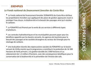 Le Fonds national de financement forestier du Costa Rica
EXEMPLES
Source : Miranda, Porras et Moreno 2003
 Le Fonds national de financement forestier (FONAFIFO) du Costa Rica rétribue
les propriétaires forestiers qui appliquent des plans de gestion approuvés visant à
protéger l’eau douce, la biodiversité et la beauté des paysages ainsi qu'à stocker
le carbone.
 Le FONAFIFO est financé par la vente de ces services à différents types
d'acheteurs.
 Les centrales hydroélectriques et les municipalités peuvent payer pour les
bénéfices apportés par les bassins versants, les agences de tourisme pour la
beauté des paysages et les sociétés étrangères du secteur de l’énergie pour le
stockage de carbone.
 Une évaluation récente des répercussions sociales du FONAFIFO sur le bassin
versant de Virilla montre que le programme a contribué à la protection de 16 500
hectares de forêt primaire, à la gestion durable de 2 000 hectares et au
reboisement de 1,3 million d’hectares, avec des conséquences bénéfiques pour la
conservation de la biodiversité et la prévention de l’érosion des sols.
BONNES
PRATIQUES
 