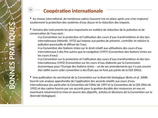  Au niveau international, de nombreux cadres (souvent mis en place après une crise majeure)
soutiennent la protection des systèmes d’eau douce et la réduction des impacts.
 Certains des instruments les plus importants en matière de réduction de la pollution et de
conservation de l’eau sont :
▪ La Convention sur la protection et l’utilisation des cours d’eau transfrontières et des lacs
internationaux (Helsinki, 1972) qui impose aux parties de prévenir, contrôler et réduire la
pollution ponctuelle et diffuse de l’eau;
▪ La Convention des Nations Unies sur le droit relatif aux utilisations des cours d’eau
internationaux à des fins autres que la navigation (1997) (Convention des Nations Unies sur
les cours d’eau);
▪ La Convention sur la protection et l’utilisation des cours d’eau transfrontières et des lacs
internationaux (1992) (Convention sur les cours d’eau élaborée par la Commission
économique pour l’Europe des Nations Unies – un de ses amendements qui n’a pas encore
été ratifié ouvre cette convention à des États qui ne font pas partie de la CEE-ONU);
 Une publication du secrétariat de la Convention sur la diversité biologique (Brels et al. 2008)
fournit une analyse approfondie de l’application des accords relatifs aux cours d’eau
internationaux (en particulier la Convention de l’ONU de 1997 et la Convention de la CEE-ONU de
1992) et des cadres fournis par ces accords pour la gestion durable des ressources en eau en
examinant notamment la mise en œuvre des objectifs, articles et décisions de la Convention sur la
diversité biologique).
Coopération internationale
BONNES
PRATIQUES
 