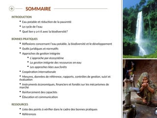  SOMMAIRE
INTRODUCTION
 Eau potable et réduction de la pauvreté
 Le cycle de l’eau
 Quel lien y a-t-il avec la biodiversité?
BONNES PRATIQUES
 Réflexions concernant l’eau potable, la biodiversité et le développement
 Outils juridiques et normatifs
 Approches de gestion intégrée
 L’approche par écosystème
 La gestion intégrée des ressources en eau
 Les approches liées aux forêts
 Coopération internationale
 Mesures, données de référence, rapports, contrôles de gestion, suivi et
évaluation
 Instruments économiques, financiers et fondés sur les mécanismes de
marché
 Renforcement des capacités
 Éducation et communication
RESSOURCES
 Liste des points à vérifier dans le cadre des bonnes pratiques
 Références
 