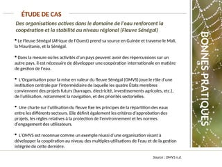 Des organisations actives dans le domaine de l'eau renforcent la
coopération et la stabilité au niveau régional (Fleuve Sénégal)
ÉTUDE DE CAS
Source : OMVS n.d.
 Le Fleuve Sénégal (Afrique de l’Ouest) prend sa source en Guinée et traverse le Mali,
la Mauritanie, et la Sénégal.
 Dans la mesure où les activités d'un pays peuvent avoir des répercussions sur un
autre pays, il est nécessaire de développer une coopération internationale en matière
de gestion de l’eau.
 L’Organisation pour la mise en valeur du fleuve Sénégal (OMVS) joue le rôle d’une
institution centrale par l’intermédiaire de laquelle les quatre États membres
conviennent des projets futurs (barrages, électricité, investissements agricoles, etc.),
de l’utilisation, notamment la navigation, et des priorités sectorielles.
 Une charte sur l’utilisation du fleuve fixe les principes de la répartition des eaux
entre les différents secteurs. Elle définit également les critères d’approbation des
projets, les règles relatives à la protection de l’environnement et les normes
d’engagement des utilisateurs.
 L’OMVS est reconnue comme un exemple réussi d’une organisation visant à
développer la coopération au niveau des multiples utilisations de l'eau et de la gestion
intégrée de cette dernière.
BONNES
PRATIQUES
 