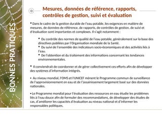 Mesures, données de référence, rapports,
contrôles de gestion, suivi et évaluation
 Dans le cadre de la gestion durable de l’eau potable, les exigences en matière de
mesures, de données de référence, de rapports, de contrôles de gestion, de suivi et
d’évaluation sont importantes et complexes. Il s’agit notamment :
 Du contrôle des normes de qualité de l’eau potable, généralement sur la base des
directives publiées par l’Organisation mondiale de la Santé.
 Du suivi de l’ensemble des indicateurs socio-économiques et des activités liés à
l’eau.
 De l’obtention et du traitement des informations concernant les tendances
environnementales.
 Il conviendrait de coordonner et de gérer collectivement ces efforts afin de développer
des systèmes d’information intégrés.
▪ Au niveau mondial, l'OMS et l'UNICEF mènent le Programme commun de surveillance
de l’approvisionnement en eau et de l’assainissement largement basé sur des données
nationales.
▪ Le Programme mondial pour l’évaluation des ressources en eau étudie les problèmes
liés à l’eau douce afin de formuler des recommandations, de développer des études de
cas, d’améliorer les capacités d’évaluation au niveau national et d’informer les
responsables politiques.
BONNES
PRATIQUES
 
