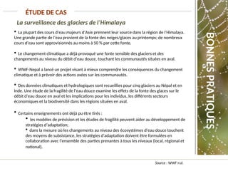 La surveillance des glaciers de l’Himalaya
Source : WWF n.d.
ÉTUDE DE CAS
 La plupart des cours d’eau majeurs d’Asie prennent leur source dans la région de l’Himalaya.
Une grande partie de l’eau provient de la fonte des neiges/glaces au printemps; de nombreux
cours d’eau sont approvisionnés au moins à 50 % par cette fonte.
 Le changement climatique a déjà provoqué une fonte sensible des glaciers et des
changements au niveau du débit d’eau douce, touchant les communautés situées en aval.
 WWF-Nepal a lancé un projet visant à mieux comprendre les conséquences du changement
climatique et à prévoir des actions axées sur les communautés.
 Des données climatiques et hydrologiques sont recueillies pour cinq glaciers au Népal et en
Inde. Une étude de la fragilité de l’eau douce examine les effets de la fonte des glaces sur le
débit d’eau douce en aval et les implications pour les individus, les différents secteurs
économiques et la biodiversité dans les régions situées en aval.
 Certains enseignements ont déjà pu être tirés :
 les modèles de prévision et les études de fragilité peuvent aider au développement de
stratégies d’adaptation;
 dans la mesure où les changements au niveau des écosystèmes d’eau douce touchent
des moyens de subsistance, les stratégies d’adaptation doivent être formulées en
collaboration avec l’ensemble des parties prenantes à tous les niveaux (local, régional et
national).
BONNES
PRATIQUES
 