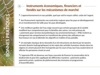Instruments économiques, financiers et
fondés sur les mécanismes de marché
 L’approvisionnement en eau potable, quel que soit le moyen utilisé, coûte de l’argent.
 Son financement représente une contrainte majeure pour les pays en développement
et un investissement de taille pour les pays développés.
 Une meilleure gestion de l’eau exige souvent que certains groupes de la société
modifient leur comportement pour le bénéfice des autres. Les mécanismes de
« paiements pour services écosystémiques (ou environnementaux) » (PSE) incitent au
changement de comportement en transférant des primes des utilisateurs aux
fournisseurs en vue d’atteindre les objectifs en matière d’eau potable.
 Un exemple classique de la nécessité d’un tel mécanisme est donné par les bassins
versants (bassins hydrographiques) où les rejets des activités humaines situées dans les
régions en amont peuvent être transportés par les cours d’eau (ou l’eau souterraine) et
affecter les personnes vivant en aval.
 L’approche PSE est devenue une façon courante de financer la conservation de la
biodiversité et peut être appliquée de différentes manières : paiements publics,
paiements privés, systèmes de plafonnement des émissions et programmes
d’écocertification.
BONNES
PRATIQUES
 