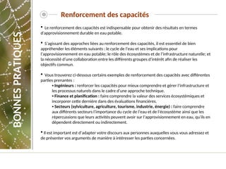 Renforcement des capacités
 Le renforcement des capacités est indispensable pour obtenir des résultats en termes
d'approvisionnement durable en eau potable.
 S’agissant des approches liées au renforcement des capacités, il est essentiel de bien
appréhender les éléments suivants : le cycle de l’eau et ses implications pour
l’approvisionnement en eau potable; le rôle des écosystèmes et de l’infrastructure naturelle; et
la nécessité d’une collaboration entre les différents groupes d’intérêt afin de réaliser les
objectifs commun.
 Vous trouverez ci-dessous certains exemples de renforcement des capacités avec différentes
parties prenantes :
▪ Ingénieurs : renforcer les capacités pour mieux comprendre et gérer l’infrastructure et
les processus naturels dans le cadre d’une approche technique.
▪ Finance et planification : faire comprendre la valeur des services écosystémiques et
incorporer cette dernière dans des évaluations financières.
▪ Secteurs (sylviculture, agriculture, tourisme, industrie, énergie) : faire comprendre
aux différents secteurs l’importance du cycle de l’eau et de l’écosystème ainsi que les
répercussions que leurs activités peuvent avoir sur l’approvisionnement en eau, qu’ils en
dépendent directement ou indirectement.
 Il est important est d’adapter votre discours aux personnes auxquelles vous vous adressez et
de présenter vos arguments de manière à intéresser les parties concernées.
BONNES
PRATIQUES
 