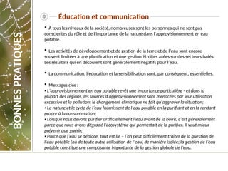 Éducation et communication
 À tous les niveaux de la société, nombreuses sont les personnes qui ne sont pas
conscientes du rôle et de l'importance de la nature dans l'approvisionnement en eau
potable.
 Les activités de développement et de gestion de la terre et de l’eau sont encore
souvent limitées à une planification et une gestion étroites axées sur des secteurs isolés.
Les résultats qui en découlent sont généralement négatifs pour l’eau.
 La communication, l’éducation et la sensibilisation sont, par conséquent, essentielles.
 Messages clés :
▪ L’approvisionnement en eau potable revêt une importance particulière - et dans la
plupart des régions, les sources d’approvisionnement sont menacées par leur utilisation
excessive et la pollution; le changement climatique ne fait qu’aggraver la situation;
▪ La nature et le cycle de l’eau fournissent de l’eau potable en la purifiant et en la rendant
propre à la consommation;
▪ Lorsque nous devons purifier artificiellement l’eau avant de la boire, c’est généralement
parce que nous avons dégradé l'écosystème qui permettait de la purifier. Il vaut mieux
prévenir que guérir;
▪ Parce que l’eau se déplace, tout est lié – l’on peut difficilement traiter de la question de
l’eau potable (ou de toute autre utilisation de l’eau) de manière isolée; la gestion de l’eau
potable constitue une composante importante de la gestion globale de l’eau.
BONNES
PRATIQUES
 