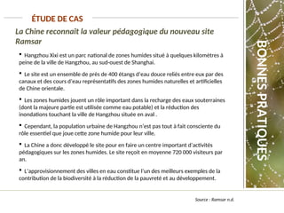 La Chine reconnaît la valeur pédagogique du nouveau site
Ramsar
ÉTUDE DE CAS
 Hangzhou Xixi est un parc national de zones humides situé à quelques kilomètres à
peine de la ville de Hangzhou, au sud-ouest de Shanghai.
 Le site est un ensemble de près de 400 étangs d’eau douce reliés entre eux par des
canaux et des cours d’eau représentatifs des zones humides naturelles et artificielles
de Chine orientale.
 Les zones humides jouent un rôle important dans la recharge des eaux souterraines
(dont la majeure partie est utilisée comme eau potable) et la réduction des
inondations touchant la ville de Hangzhou située en aval .
 Cependant, la population urbaine de Hangzhou n’est pas tout à fait consciente du
rôle essentiel que joue cette zone humide pour leur ville.
 La Chine a donc développé le site pour en faire un centre important d’activités
pédagogiques sur les zones humides. Le site reçoit en moyenne 720 000 visiteurs par
an.
 L’approvisionnement des villes en eau constitue l’un des meilleurs exemples de la
contribution de la biodiversité à la réduction de la pauvreté et au développement.
Source : Ramsar n.d.
BONNES
PRATIQUES
 
