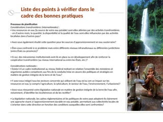 Processus de planification
Considérations transfrontières (internationales) :
▪ Vos ressources en eau (la source de votre eau potable) sont-elles altérées par des activités transfrontières
– en d’autres mots, la quantité, la disponibilité et la qualité de l'eau sont-elles influencées par des activités
localisées dans d'autres pays?
▪ Avez-vous également étudié cette question pour les sources d’approvisionnement en eau souterraine?
▪ Êtes-vous confronté à ce problème mais entre différents niveaux infranationaux ou différentes juridictions
(entre États ou provinces)?
▪ Si oui, des mécanismes institutionnels sont-ils en place ou en développement afin de renforcer la
coopération transfrontière (au niveau international ou entre les États, etc.)?
Considérations nationales :
▪ Existe-t-il un cadre institutionnel au niveau fédéral mettant en relation l’ensemble des ministères et
organismes publics compétents aux fins de la conduite/mise en œuvre des politiques et stratégies en
matière de gestion intégrée de la terre et de l’eau?
▪ Y avez-vous intégré tous les secteurs concernés qui utilisent de l’eau et/ou ont un impact sur les
ressources en eau (y compris l'agriculture, la sylviculture, le secteur de l'eau, l'environnement, l’urbanisme)?
▪ Avez-vous réexaminé votre législation nationale en matière de gestion intégrée de la terre/de l'eau afin,
notamment, d'identifier les incohérences et de les rectifier?
▪ La législation nationale, les cadres réglementaires et les politiques de votre pays adoptent-ils clairement
une approche visant à l’approvisionnement durable en eau potable, permettant aux collectivités locales de
s’orienter dans cette direction en fonction des conditions auxquelles elles sont confrontées?
Liste des points à vérifier dans le
cadre des bonnes pratiques
 