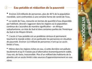  Environ 2,8 milliards de personnes, plus de 40 % de la population
mondiale, sont confrontées à une certaine forme de rareté de l’eau.
 La rareté de l’eau, mesurée en termes de quantité d’eau disponible
par habitant, devrait s’aggraver dans les régions où la population
continue de s’accroître de manière significative – en Afrique
subsaharienne, en Asie du Sud et dans certaines parties de l’Amérique
du Sud et du Moyen-Orient.
 L’accès à l’eau potable est un problème sérieux et permanent
touchant le monde entier, et en particulier les personnes en situation
de pauvreté. Environ 1,6 milliard de personnes n’ont qu’un accès
limité à l’eau.
 Même dans les régions riches en eau, si cette dernière est polluée
localement et qu’il n’existe pas d’alternative économiquement viable,
l’eau est, de facto, inaccessible. Plus d’un milliard des habitants de la
planète ont un accès limité à des sources d’approvisionnement en eau
sûres.
i Eau potable et réduction de la pauvreté
INTRODUCTION
 