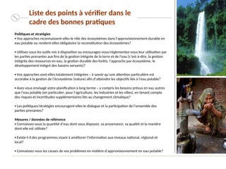 Politiques et stratégies
▪ Vos approches reconnaissent-elles le rôle des écosystèmes dans l'approvisionnement durable en
eau potable ou rendent-elles obligatoire la reconstitution des écosystèmes?
▪ Utilisez-vous les outils mis à disposition ou encouragez-vous/réglementez-vous leur utilisation par
les parties prenantes aux fins de la gestion intégrée de la terre et de l’eau (c’est-à-dire, la gestion
intégrée des ressources en eau, la gestion durable des forêts, l’approche par écosystème, le
développement intégré des bassins versants)?
▪ Vos approches sont-elles totalement intégrées – à savoir qu’une attention particulière est
accordée à la gestion de l’écosystème (nature) afin d’atteindre les objectifs liés à l’eau potable?
▪ Avez-vous envisagé votre planification à long terme – y compris les besoins prévus en eau autres
que l’eau potable (en particulier, pour l’agriculture, les industries et les villes), en tenant compte
des risques et incertitudes supplémentaires liés au changement climatique?
▪ Les politiques/stratégies encouragent-elles le dialogue et la participation de l’ensemble des
parties prenantes?
Mesures / données de référence
▪ Connaissez-vous la quantité d’eau dont vous disposez, sa provenance, sa qualité et la manière
dont elle est utilisée?
▪ Existe-t-il des programmes visant à améliorer l’information aux niveaux national, régional et
local?
▪ Connaissez-vous les causes de vos problèmes en matière d’approvisionnement en eau potable?
Liste des points à vérifier dans le
cadre des bonnes pratiques
 