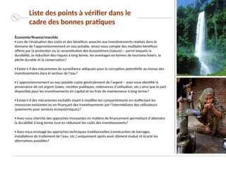 Économie/finance/marchés
▪ Lors de l’évaluation des coûts et des bénéfices associés aux investissements réalisés dans le
domaine de l’approvisionnement en eau potable, tenez-vous compte des multiples bénéfices
offerts par la protection ou la reconstitution des écosystèmes (nature) – parmi lesquels la
durabilité, la réduction des risques à long terme, les avantages en termes de tourisme/loisirs, la
pêche durable et la conservation?
▪ Existe-t-il des mécanismes de surveillance adéquats pour la corruption potentielle au niveau des
investissements dans le secteur de l'eau?
▪ L’approvisionnement en eau potable coûte généralement de l’argent – avez-vous identifié la
provenance de cet argent (taxes, recettes publiques, redevances d’utilisation, etc.) ainsi que la part
disponible pour les investissements en capital et les frais de maintenance à long terme?
▪ Existe-t-il des mécanismes incitatifs visant à modifier les comportements en réaffectant les
ressources existantes ou en finançant des investissements par l’intermédiaire des utilisateurs
(paiements pour services écosystémiques)?
▪ Avez-vous cherché des approches innovantes en matière de financement permettant d’atteindre
la durabilité à long terme tout en réduisant les coûts des investissements?
▪ Avez-vous envisagé les approches techniques traditionnelles (construction de barrages,
installations de traitement de l’eau, etc.) uniquement après avoir dûment évalué et écarté les
alternatives possibles?
Liste des points à vérifier dans le
cadre des bonnes pratiques
 