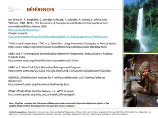 RÉFÉRENCES
Note : Une liste complète des références utilisées pour cette présentation figure dans la brochure jointe « Eau
potable, biodiversité et développement : Un guide des bonnes pratiques ».
ten Brink, P., A. Berghöfer, C. Schröter-Schlaack, P. Sukhdev, A. Vakrou, S. White, et H.
Wittmer. 2009. TEEB – The Economics of Ecosystems and Biodiversity for National and
International Policy Makers 2009.
http://www.teebweb.org/.
Chapter reports :
http://www.teebweb.org/ForPolicymakers/tabid/1019/language/en-US/Default.aspx.
The Nature Conservancy – TNC. n.d. Colombia : Using Investment Strategies to Protect Water.
http://www.nature.org/wherewework/southamerica/colombia/work/art24802.html.
UNEP. n.d.a
The Integrated Watershed Development Programme, Jhabua District, Madhya
Pradesh, India.
http://www.unep.org/desertification/successstories/16.htm.
UNEP. n.d.b
New York City's Watershed Management Program.
http://www.unep.org/GC/GCSS-VIII/Doc.Inno%20(61-3)%20USA%20Sanitation%205.doc.
(UNITAR) United Nations Institute for Training and Research. n.d. Training Series on
Biodiversity.
http://www2.unitar.org/hiroshima/biodiversity.htm.
(WWF) World Wide Fund for Nature. n.d. WWF in Nepal.
http://www.panda.org/who_we_are/wwf_offices/nepal/.
Crédits photographiques : Diapositive 1, de haut en bas : Flickr.com/Barefoot Photographers of Tilonia; Flickr.com/Martha de Jong Lantink; Flickr.com/AED Photos; PNUE-Alpha Press. Diapositive 2, de
haut en bas : ©Curt Carnemark / World Bank Photo Collection; Flickr.com / AED Photos. Diapositive 3 : Flickr.com / Julien Harneis. Diapositive 9 : Flickr.com/ CaptPiper.
 